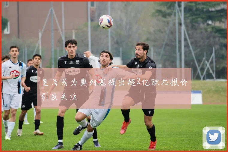 皇马或为奥利塞提出超2亿欧元报价引发关注
