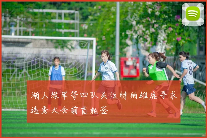 湖人绿军等四队关注特纳雄鹿寻求选秀大会前首轮签