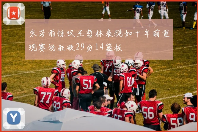 朱芳雨惊叹王哲林表现如十年前重现赛场狂砍29分14篮板