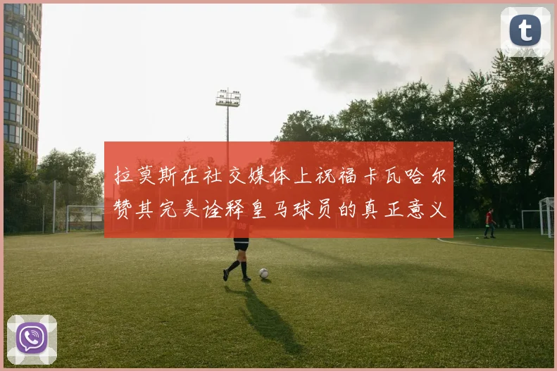 拉莫斯在社交媒体上祝福卡瓦哈尔赞其完美诠释皇马球员的真正意义