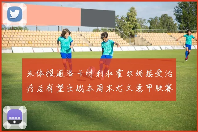 米体报道洛卡特利和霍尔姆接受治疗后有望出战本周末尤文意甲联赛