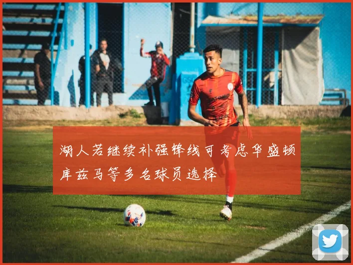 湖人若继续补强锋线可考虑华盛顿库兹马等多名球员选择