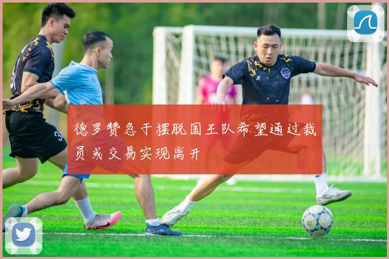 德罗赞急于摆脱国王队希望通过裁员或交易实现离开