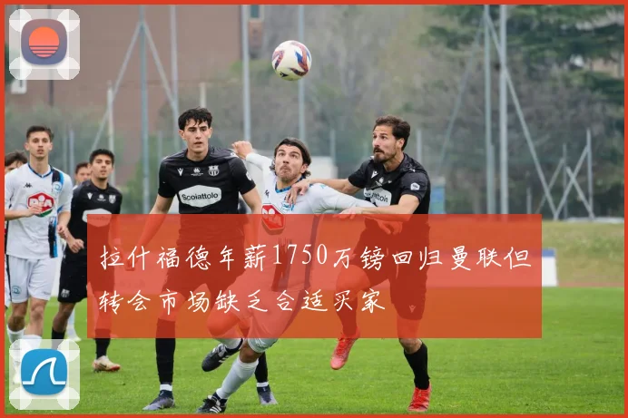 拉什福德年薪1750万镑回归曼联但转会市场缺乏合适买家