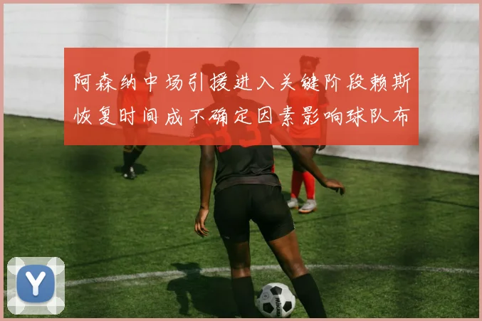 阿森纳中场引援进入关键阶段赖斯恢复时间成不确定因素影响球队布局