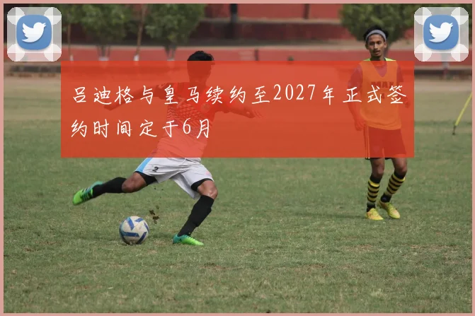吕迪格与皇马续约至2027年正式签约时间定于6月