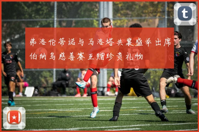 弗洛伦蒂诺与马洛塔共襄盛举出席伯纳乌慈善赛互赠珍贵礼物