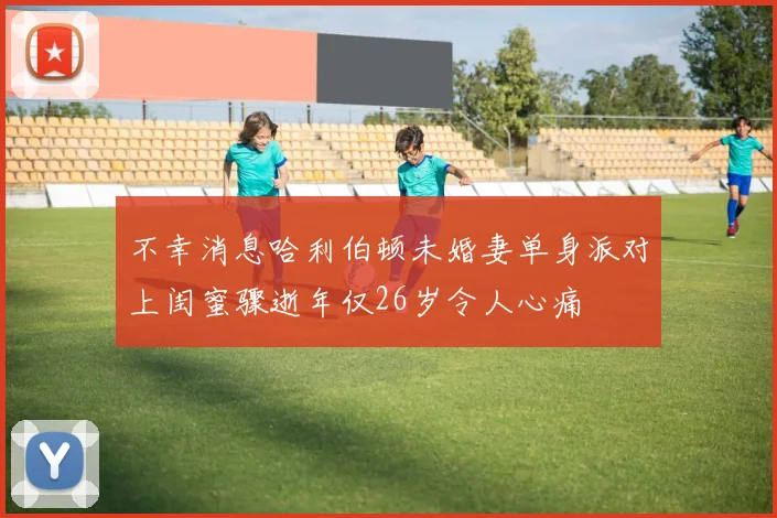 不幸消息哈利伯顿未婚妻单身派对上闺蜜骤逝年仅26岁令人心痛