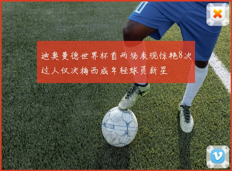 迪奥曼德世界杯首两场表现惊艳8次过人仅次梅西成年轻球员新星