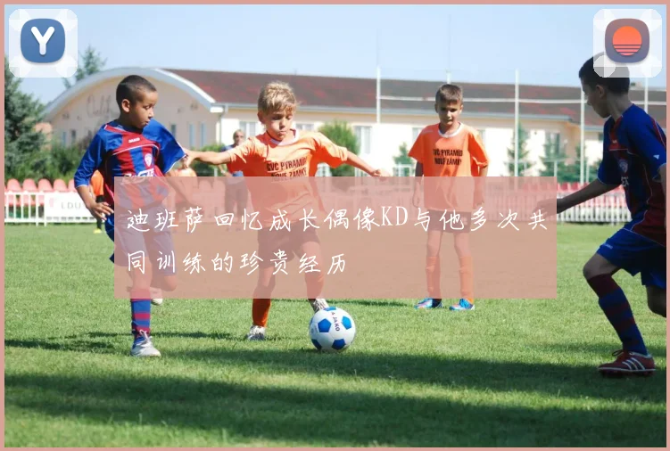 迪班萨回忆成长偶像KD与他多次共同训练的珍贵经历