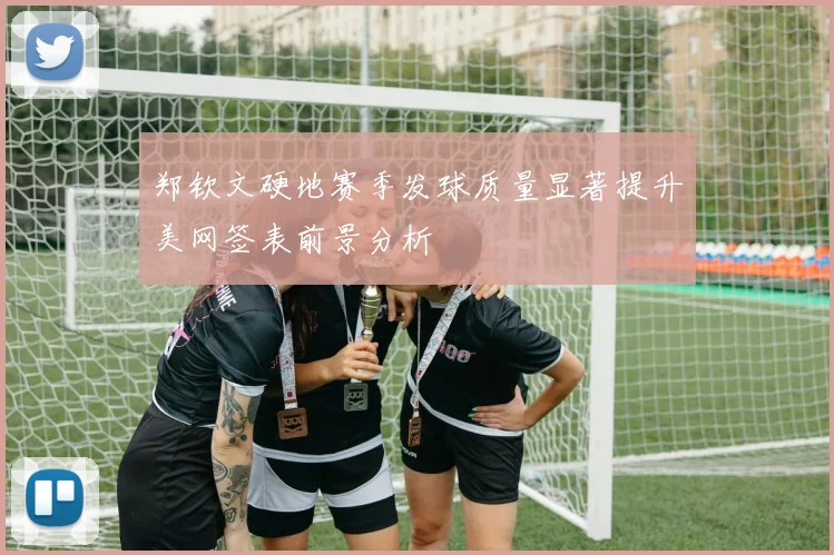 郑钦文硬地赛季发球质量显著提升美网签表前景分析