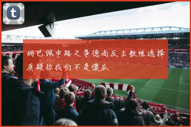 姆巴佩中路之争德尚反击教练选择质疑称我们不是傻瓜