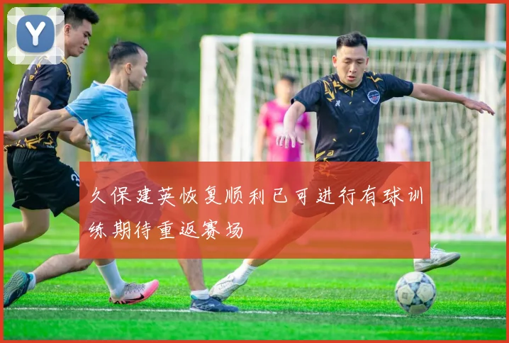 久保建英恢复顺利已可进行有球训练期待重返赛场