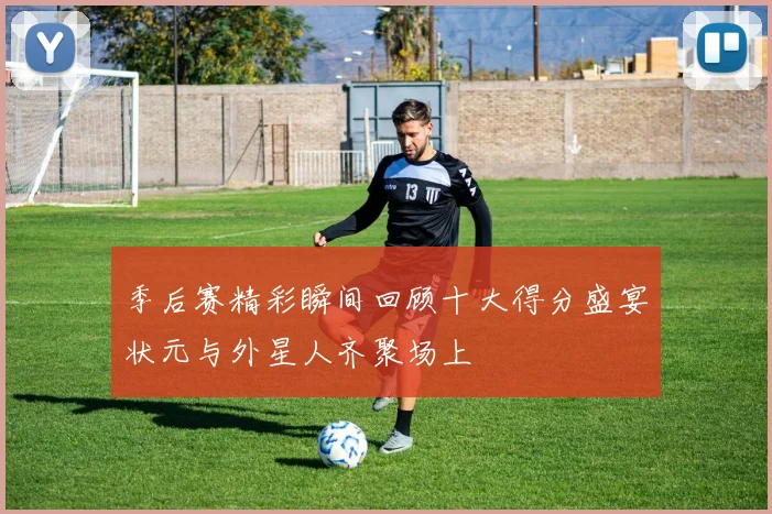 季后赛精彩瞬间回顾十大得分盛宴状元与外星人齐聚场上
