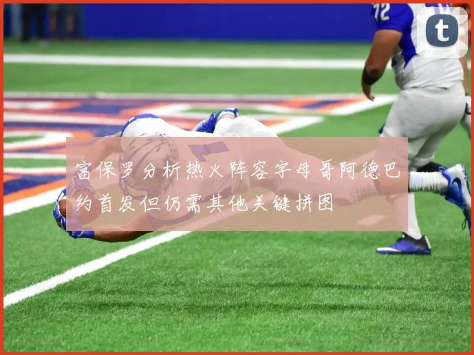 富保罗分析热火阵容字母哥阿德巴约首发但仍需其他关键拼图