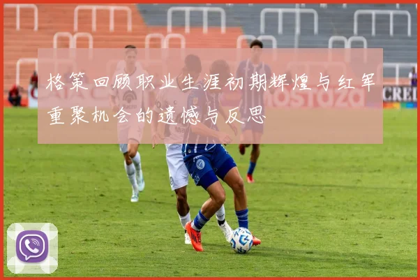 格策回顾职业生涯初期辉煌与红军重聚机会的遗憾与反思