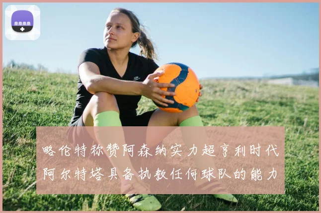 略伦特称赞阿森纳实力超亨利时代阿尔特塔具备执教任何球队的能力