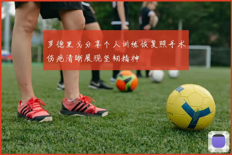 罗德里戈分享个人训练恢复照手术伤疤清晰展现坚韧精神