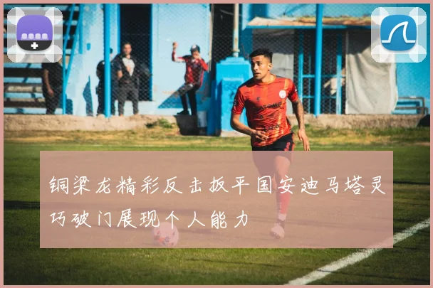 铜梁龙精彩反击扳平国安迪马塔灵巧破门展现个人能力