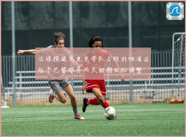 法媒报道恩里克带队击败利物浦后给予巴黎球员两天假期放松调整