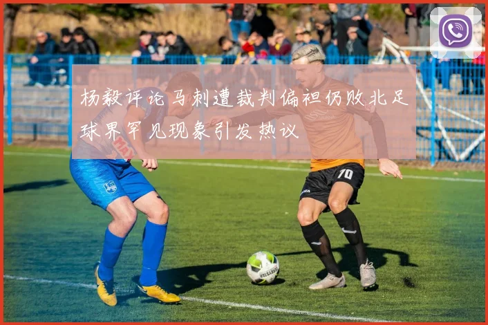 杨毅评论马刺遭裁判偏袒仍败北足球界罕见现象引发热议