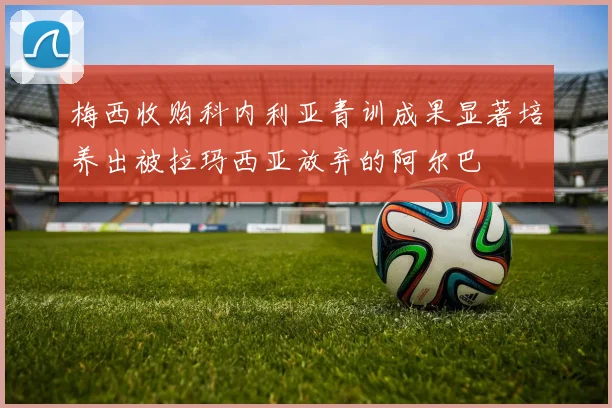梅西收购科内利亚青训成果显著培养出被拉玛西亚放弃的阿尔巴