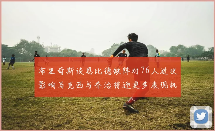 布里奇斯谈恩比德缺阵对76人进攻影响马克西与乔治将迎更多表现机会