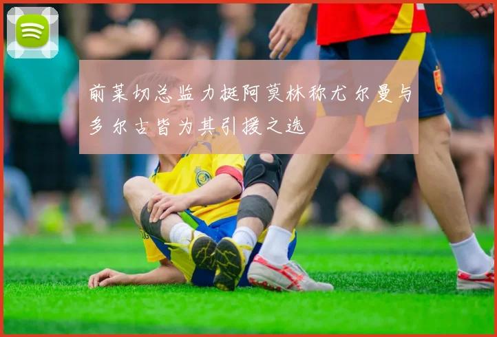 前莱切总监力挺阿莫林称尤尔曼与多尔古皆为其引援之选